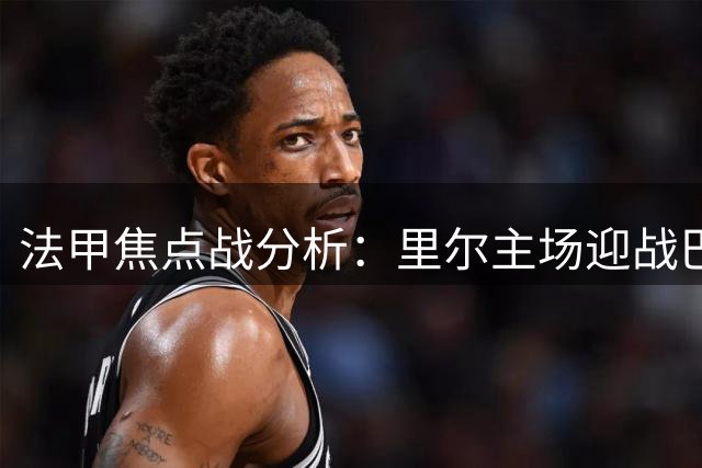 法甲焦点战分析：里尔主场迎战巴黎，客队小胜可期